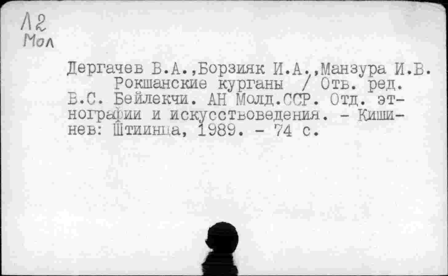 ﻿!\Z
Йол
Дергачев В.А.,Борзияк И.А..Манзура И.В.
Рокшанские курганы / Отв. ред. В.С. Бейлекчи. АН Мадд.ССР. Отд. этнографии и искусствоведения. - Кишинев: Штиинна, 1989. - 74 с.